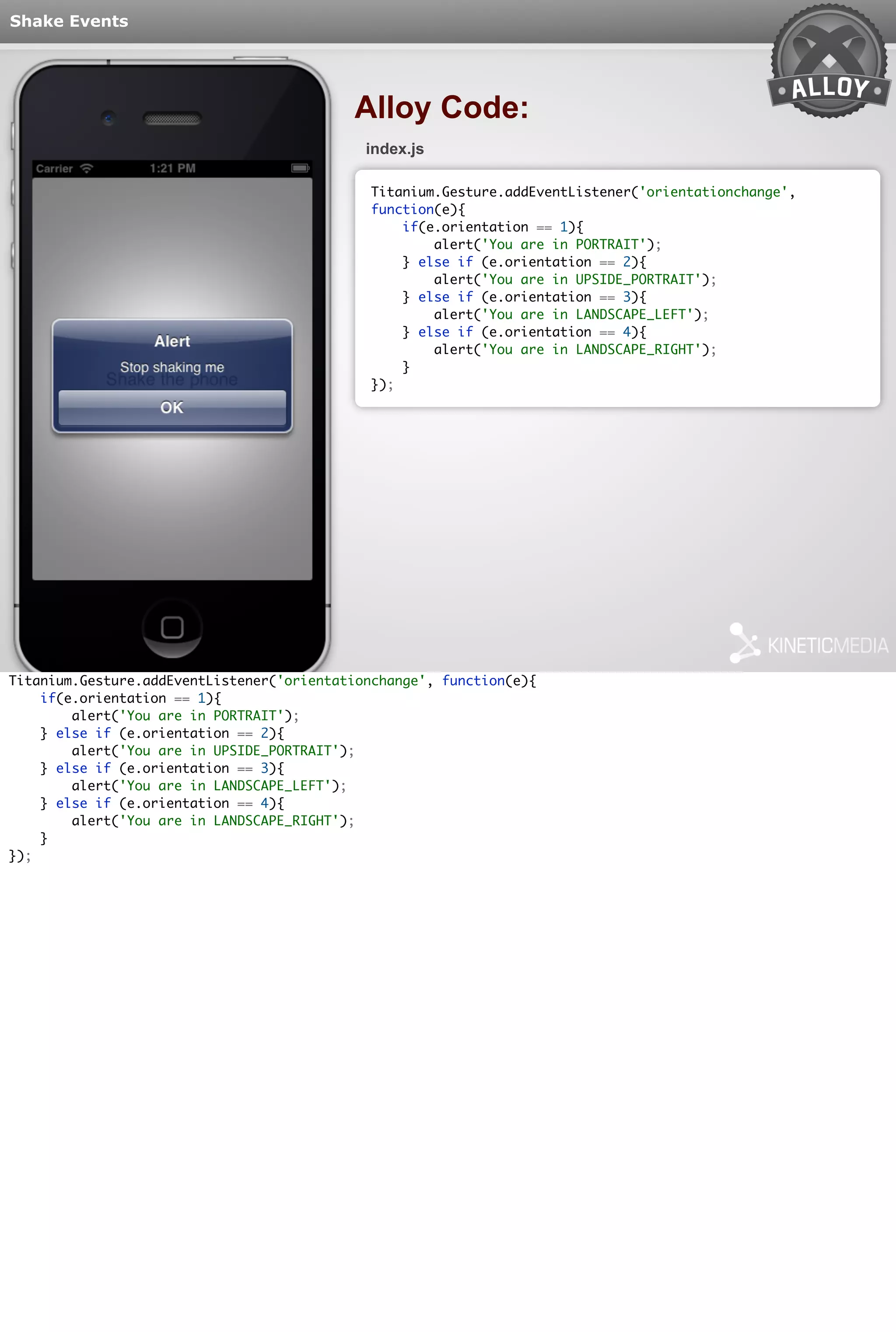 Shake Events 
Alloy Code: 
index.js 
Titanium.Gesture.addEventListener('orientationchange', 
function(e){ 
if(e.orientation == 1){ 
alert('You are in PORTRAIT'); 
} else if (e.orientation == 2){ 
alert('You are in UPSIDE_PORTRAIT'); 
} else if (e.orientation == 3){ 
alert('You are in LANDSCAPE_LEFT'); 
} else if (e.orientation == 4){ 
alert('You are in LANDSCAPE_RIGHT'); 
} 
}); 
Titanium.Gesture.addEventListener('orientationchange', function(e){ 
if(e.orientation == 1){ 
alert('You are in PORTRAIT'); 
} else if (e.orientation == 2){ 
alert('You are in UPSIDE_PORTRAIT'); 
} else if (e.orientation == 3){ 
alert('You are in LANDSCAPE_LEFT'); 
} else if (e.orientation == 4){ 
alert('You are in LANDSCAPE_RIGHT'); 
} 
}); 
 