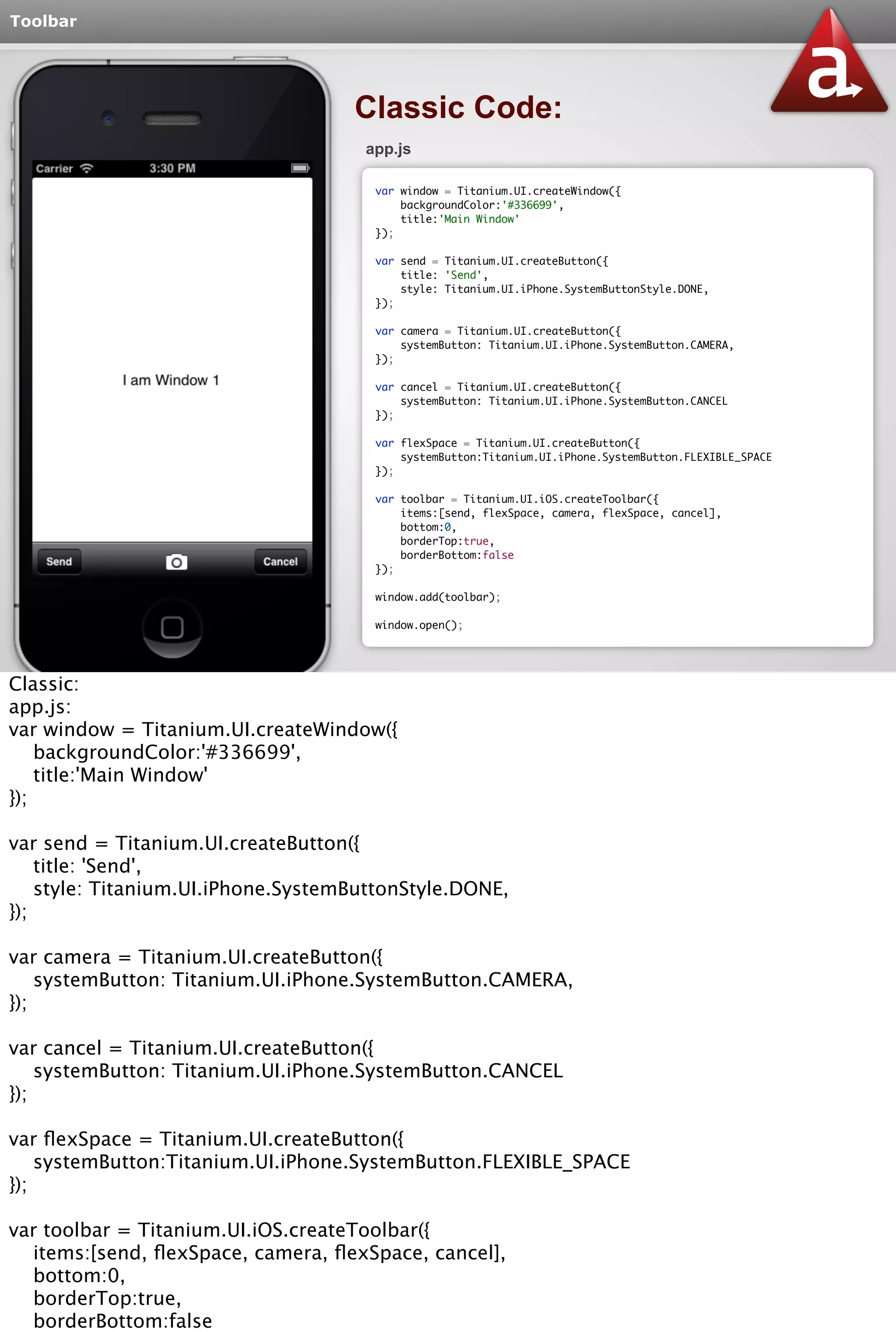 Toolbar 
Classic Code: 
app.js 
var window = Titanium.UI.createWindow({ 
backgroundColor:'#336699', 
title:'Main Window' 
}); 
var send = Titanium.UI.createButton({ 
title: 'Send', 
style: Titanium.UI.iPhone.SystemButtonStyle.DONE, 
}); 
var camera = Titanium.UI.createButton({ 
systemButton: Titanium.UI.iPhone.SystemButton.CAMERA, 
}); 
var cancel = Titanium.UI.createButton({ 
systemButton: Titanium.UI.iPhone.SystemButton.CANCEL 
}); 
var flexSpace = Titanium.UI.createButton({ 
systemButton:Titanium.UI.iPhone.SystemButton.FLEXIBLE_SPACE 
}); 
var toolbar = Titanium.UI.iOS.createToolbar({ 
items:[send, flexSpace, camera, flexSpace, cancel], 
bottom:0, 
borderTop:true, 
borderBottom:false 
}); 
window.add(toolbar); 
window.open(); 
Classic: 
app.js: 
var window = Titanium.UI.createWindow({ 
backgroundColor:'#336699', 
title:'Main Window' 
}); 
var send = Titanium.UI.createButton({ 
title: 'Send', 
style: Titanium.UI.iPhone.SystemButtonStyle.DONE, 
}); 
var camera = Titanium.UI.createButton({ 
systemButton: Titanium.UI.iPhone.SystemButton.CAMERA, 
}); 
var cancel = Titanium.UI.createButton({ 
systemButton: Titanium.UI.iPhone.SystemButton.CANCEL 
}); 
var flexSpace = Titanium.UI.createButton({ 
systemButton:Titanium.UI.iPhone.SystemButton.FLEXIBLE_SPACE 
}); 
var toolbar = Titanium.UI.iOS.createToolbar({ 
items:[send, flexSpace, camera, flexSpace, cancel], 
bottom:0, 
borderTop:true, 
borderBottom:false 
}); 
 