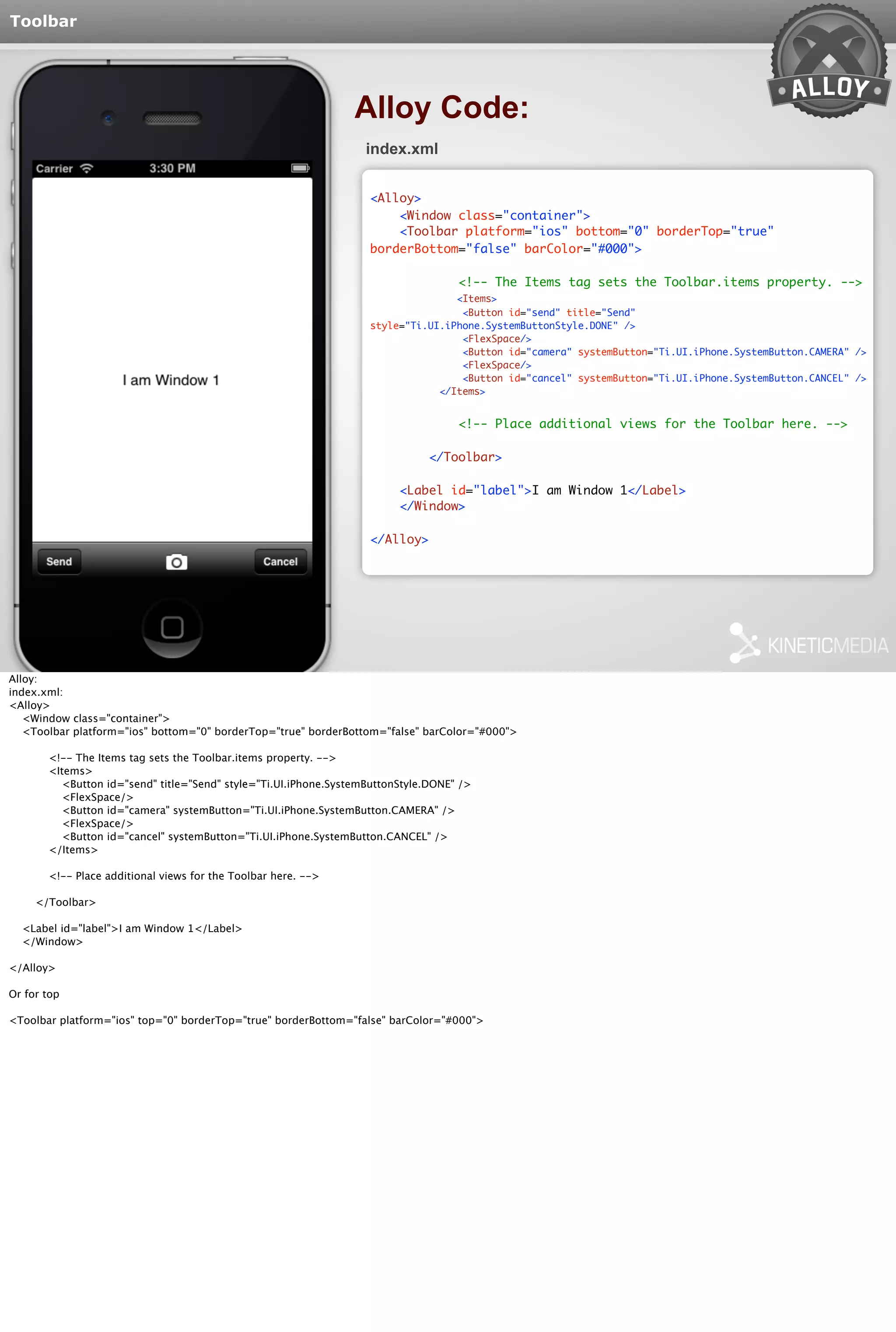 Toolbar 
Alloy Code: 
index.xml 
<Alloy> 
<Window class="container"> 
<Toolbar platform="ios" bottom="0" borderTop="true" 
borderBottom="false" barColor="#000"> 
<!-- The Items tag sets the Toolbar.items property. --> 
<Items> 
<Button id="send" title="Send" 
style="Ti.UI.iPhone.SystemButtonStyle.DONE" /> 
<FlexSpace/> 
<Button id="camera" systemButton="Ti.UI.iPhone.SystemButton.CAMERA" /> 
<FlexSpace/> 
<Button id="cancel" systemButton="Ti.UI.iPhone.SystemButton.CANCEL" /> 
</Items> 
<!-- Place additional views for the Toolbar here. --> 
</Toolbar> 
<Label id="label">I am Window 1</Label> 
</Window> 
</Alloy> 
Alloy: 
index.xml: 
<Alloy> 
<Window class="container"> 
<Toolbar platform="ios" bottom="0" borderTop="true" borderBottom="false" barColor="#000"> 
<!-- The Items tag sets the Toolbar.items property. --> 
<Items> 
<Button id="send" title="Send" style="Ti.UI.iPhone.SystemButtonStyle.DONE" /> 
<FlexSpace/> 
<Button id="camera" systemButton="Ti.UI.iPhone.SystemButton.CAMERA" /> 
<FlexSpace/> 
<Button id="cancel" systemButton="Ti.UI.iPhone.SystemButton.CANCEL" /> 
</Items> 
<!-- Place additional views for the Toolbar here. --> 
</Toolbar> 
<Label id="label">I am Window 1</Label> 
</Window> 
</Alloy> 
Or for top 
<Toolbar platform="ios" top="0" borderTop="true" borderBottom="false" barColor="#000"> 
 