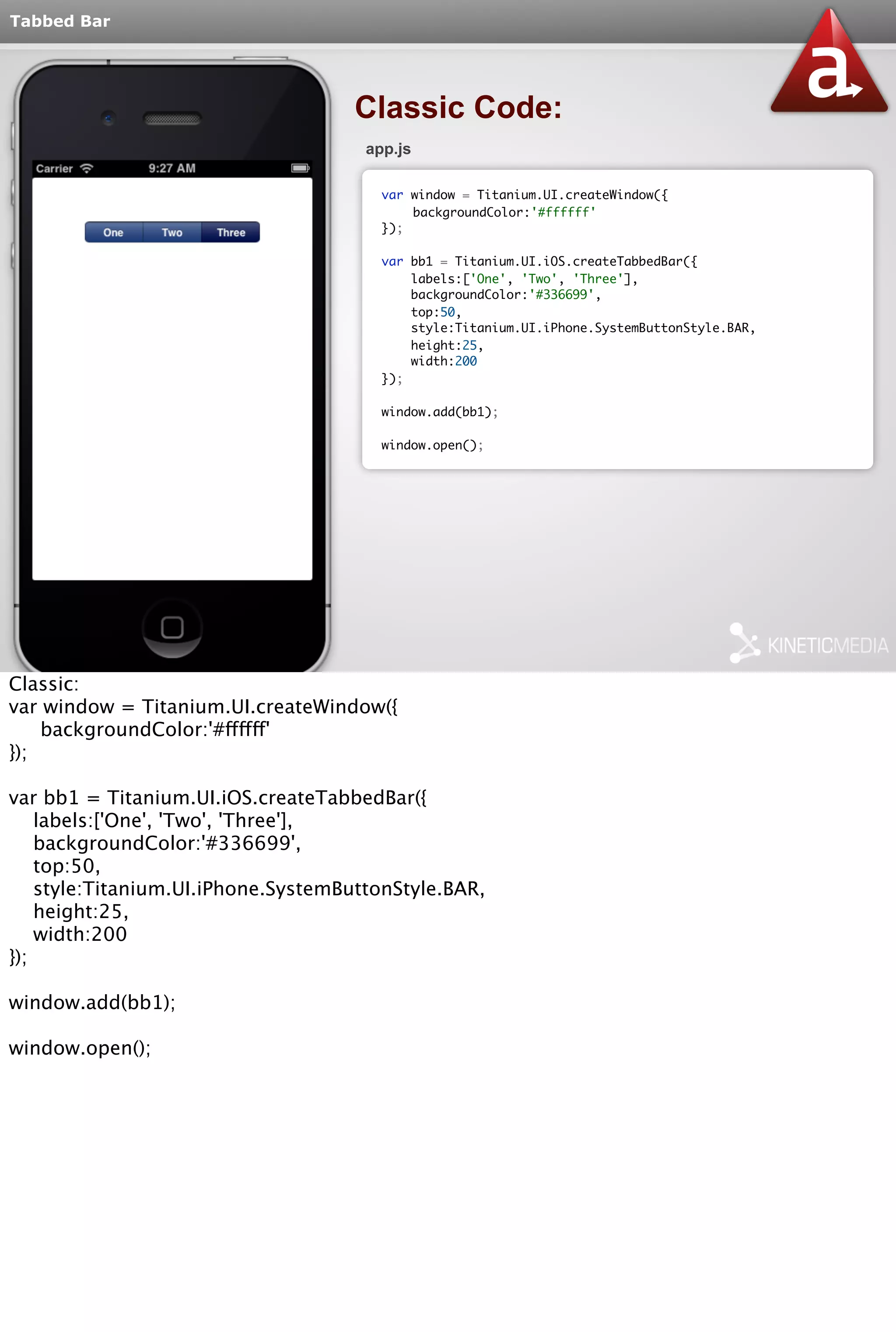 Tabbed Bar 
Classic Code: 
app.js 
var window = Titanium.UI.createWindow({ 
backgroundColor:'#ffffff' 
}); 
var bb1 = Titanium.UI.iOS.createTabbedBar({ 
labels:['One', 'Two', 'Three'], 
backgroundColor:'#336699', 
top:50, 
style:Titanium.UI.iPhone.SystemButtonStyle.BAR, 
height:25, 
width:200 
}); 
window.add(bb1); 
window.open(); 
Classic: 
var window = Titanium.UI.createWindow({ 
backgroundColor:'#ffffff' 
}); 
var bb1 = Titanium.UI.iOS.createTabbedBar({ 
labels:['One', 'Two', 'Three'], 
backgroundColor:'#336699', 
top:50, 
style:Titanium.UI.iPhone.SystemButtonStyle.BAR, 
height:25, 
width:200 
}); 
window.add(bb1); 
window.open(); 
 