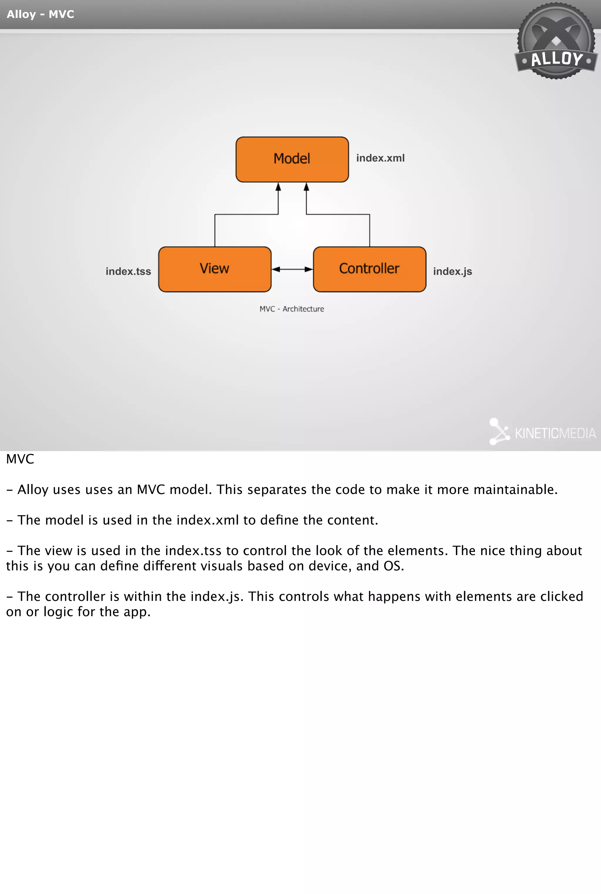 Alloy - MVC 
index.xml 
index.tss index.js 
MVC 
- Alloy uses uses an MVC model. This separates the code to make it more maintainable. 
- The model is used in the index.xml to define the content. 
- The view is used in the index.tss to control the look of the elements. The nice thing about 
this is you can define different visuals based on device, and OS. 
- The controller is within the index.js. This controls what happens with elements are clicked 
on or logic for the app. 
 