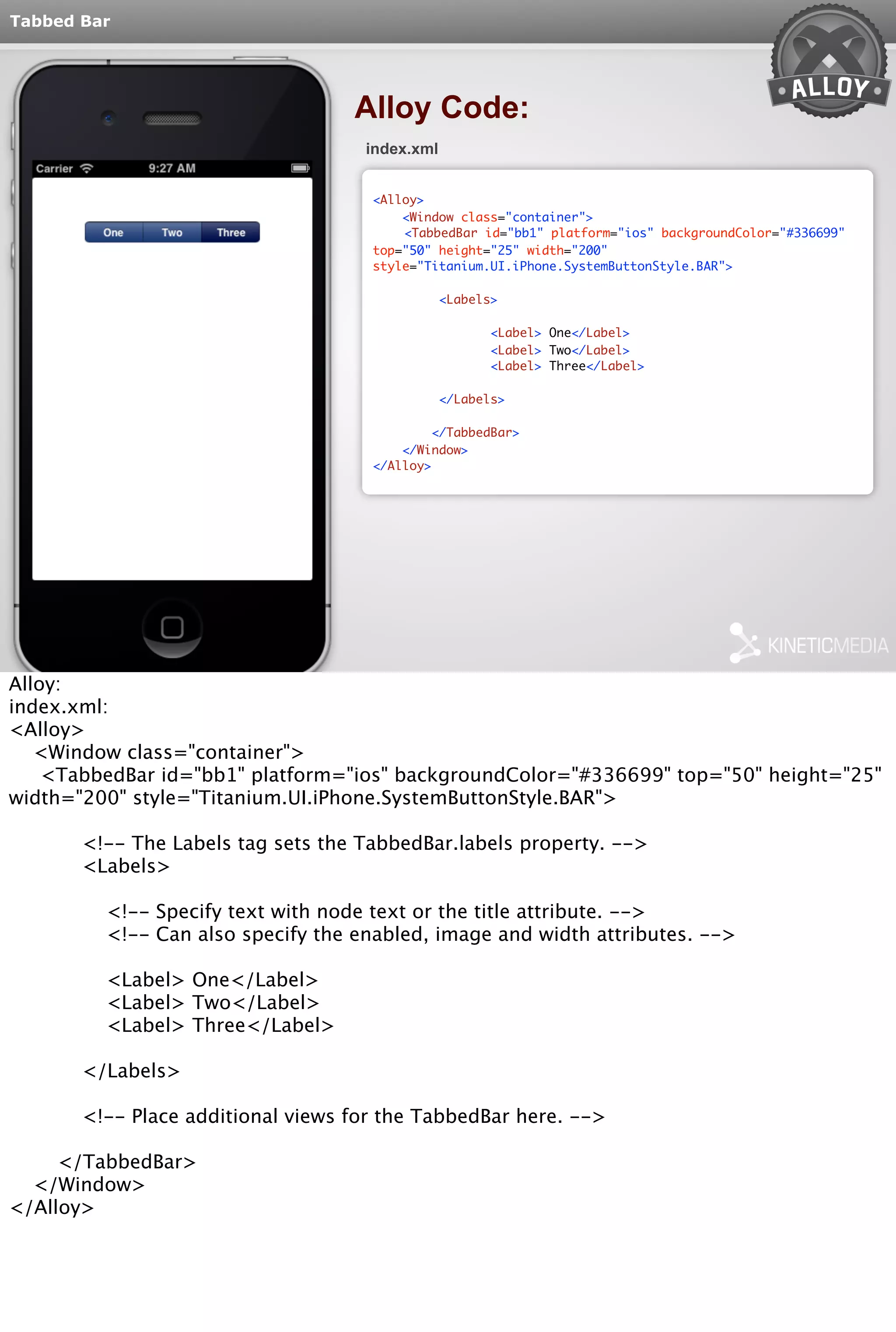Tabbed Bar 
Alloy Code: 
index.xml 
<Alloy> 
<Window class="container"> 
<TabbedBar id="bb1" platform="ios" backgroundColor="#336699" 
top="50" height="25" width="200" 
style="Titanium.UI.iPhone.SystemButtonStyle.BAR"> 
<Labels> 
<Label> One</Label> 
<Label> Two</Label> 
<Label> Three</Label> 
</Labels> 
</TabbedBar> 
</Window> 
</Alloy> 
Alloy: 
index.xml: 
<Alloy> 
<Window class="container"> 
<TabbedBar id="bb1" platform="ios" backgroundColor="#336699" top="50" height="25" 
width="200" style="Titanium.UI.iPhone.SystemButtonStyle.BAR"> 
<!-- The Labels tag sets the TabbedBar.labels property. --> 
<Labels> 
<!-- Specify text with node text or the title attribute. --> 
<!-- Can also specify the enabled, image and width attributes. --> 
<Label> One</Label> 
<Label> Two</Label> 
<Label> Three</Label> 
</Labels> 
<!-- Place additional views for the TabbedBar here. --> 
</TabbedBar> 
</Window> 
</Alloy> 
 