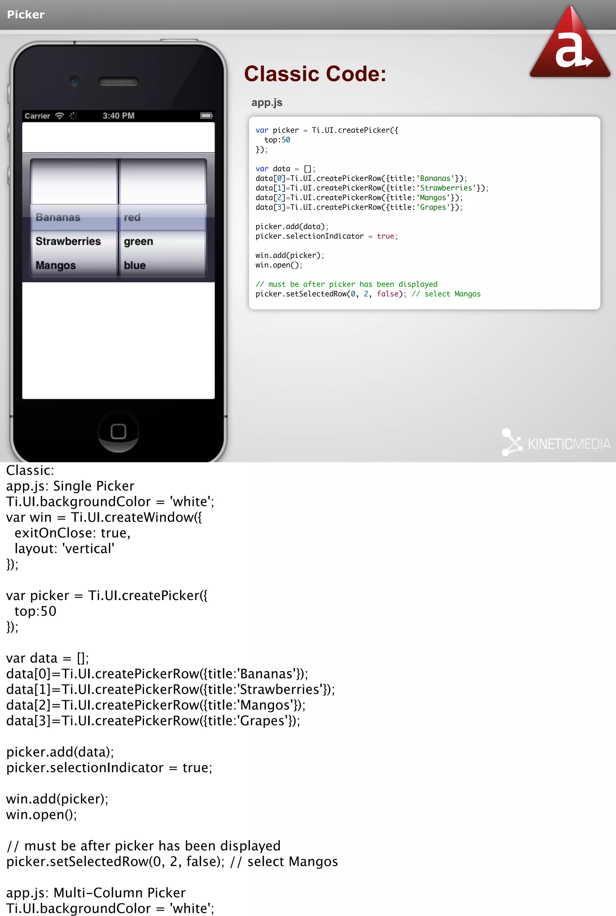 Picker 
Classic Code: 
app.js 
var picker = Ti.UI.createPicker({ 
top:50 
}); 
var data = []; 
data[0]=Ti.UI.createPickerRow({title:'Bananas'}); 
data[1]=Ti.UI.createPickerRow({title:'Strawberries'}); 
data[2]=Ti.UI.createPickerRow({title:'Mangos'}); 
data[3]=Ti.UI.createPickerRow({title:'Grapes'}); 
picker.add(data); 
picker.selectionIndicator = true; 
win.add(picker); 
win.open(); 
// must be after picker has been displayed 
picker.setSelectedRow(0, 2, false); // select Mangos 
Classic: 
app.js: Single Picker 
Ti.UI.backgroundColor = 'white'; 
var win = Ti.UI.createWindow({ 
exitOnClose: true, 
layout: 'vertical' 
}); 
var picker = Ti.UI.createPicker({ 
top:50 
}); 
var data = []; 
data[0]=Ti.UI.createPickerRow({title:'Bananas'}); 
data[1]=Ti.UI.createPickerRow({title:'Strawberries'}); 
data[2]=Ti.UI.createPickerRow({title:'Mangos'}); 
data[3]=Ti.UI.createPickerRow({title:'Grapes'}); 
picker.add(data); 
picker.selectionIndicator = true; 
win.add(picker); 
win.open(); 
// must be after picker has been displayed 
picker.setSelectedRow(0, 2, false); // select Mangos 
app.js: Multi-Column Picker 
Ti.UI.backgroundColor = 'white'; 
var win = Ti.UI.createWindow({ 
 
