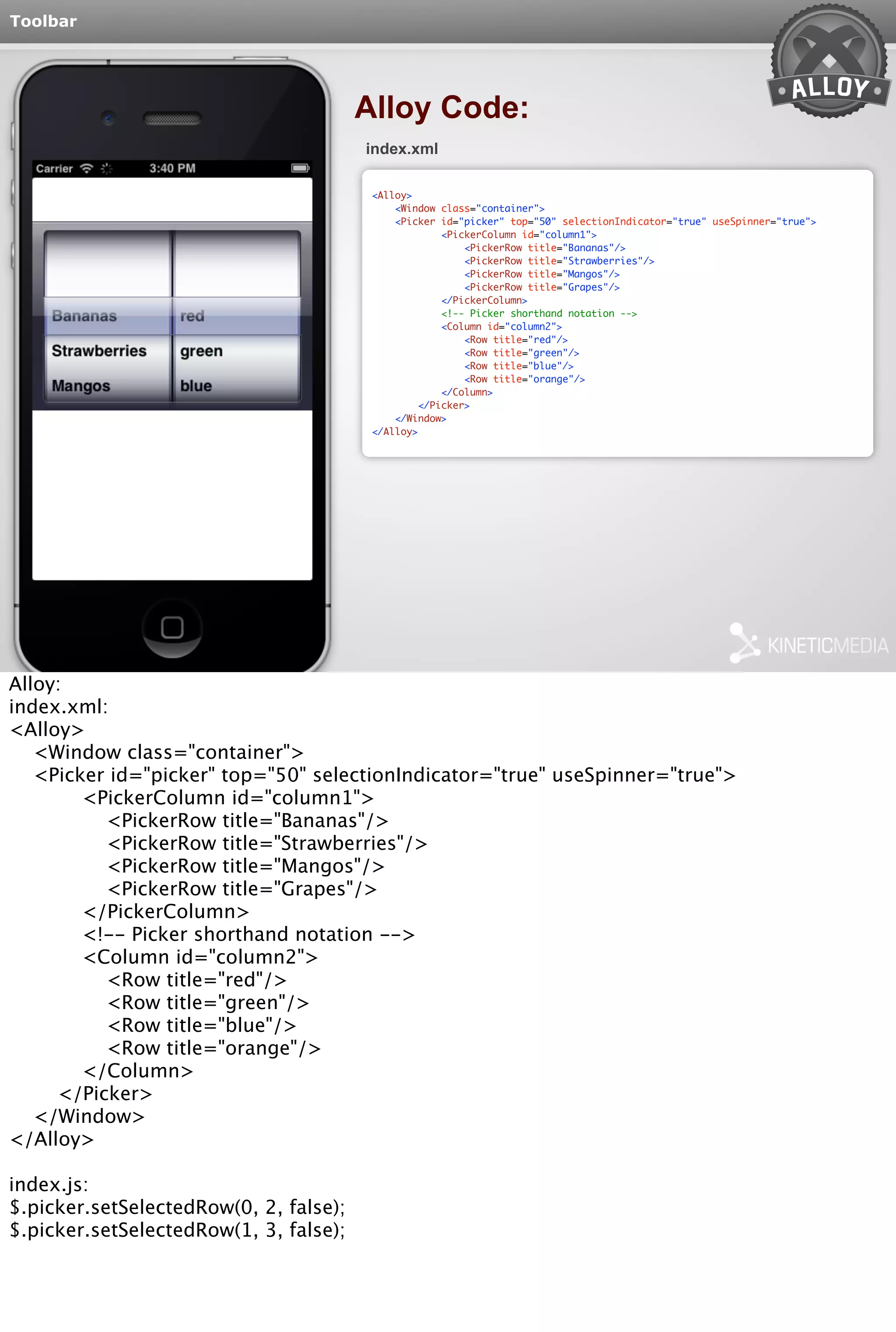Toolbar 
Alloy Code: 
index.xml 
<Alloy> 
<Window class="container"> 
<Picker id="picker" top="50" selectionIndicator="true" useSpinner="true"> 
<PickerColumn id="column1"> 
<PickerRow title="Bananas"/> 
<PickerRow title="Strawberries"/> 
<PickerRow title="Mangos"/> 
<PickerRow title="Grapes"/> 
</PickerColumn> 
<!-- Picker shorthand notation --> 
<Column id="column2"> 
<Row title="red"/> 
<Row title="green"/> 
<Row title="blue"/> 
<Row title="orange"/> 
</Column> 
</Picker> 
</Window> 
</Alloy> 
Alloy: 
index.xml: 
<Alloy> 
<Window class="container"> 
<Picker id="picker" top="50" selectionIndicator="true" useSpinner="true"> 
<PickerColumn id="column1"> 
<PickerRow title="Bananas"/> 
<PickerRow title="Strawberries"/> 
<PickerRow title="Mangos"/> 
<PickerRow title="Grapes"/> 
</PickerColumn> 
<!-- Picker shorthand notation --> 
<Column id="column2"> 
<Row title="red"/> 
<Row title="green"/> 
<Row title="blue"/> 
<Row title="orange"/> 
</Column> 
</Picker> 
</Window> 
</Alloy> 
index.js: 
$.picker.setSelectedRow(0, 2, false); 
$.picker.setSelectedRow(1, 3, false); 
 