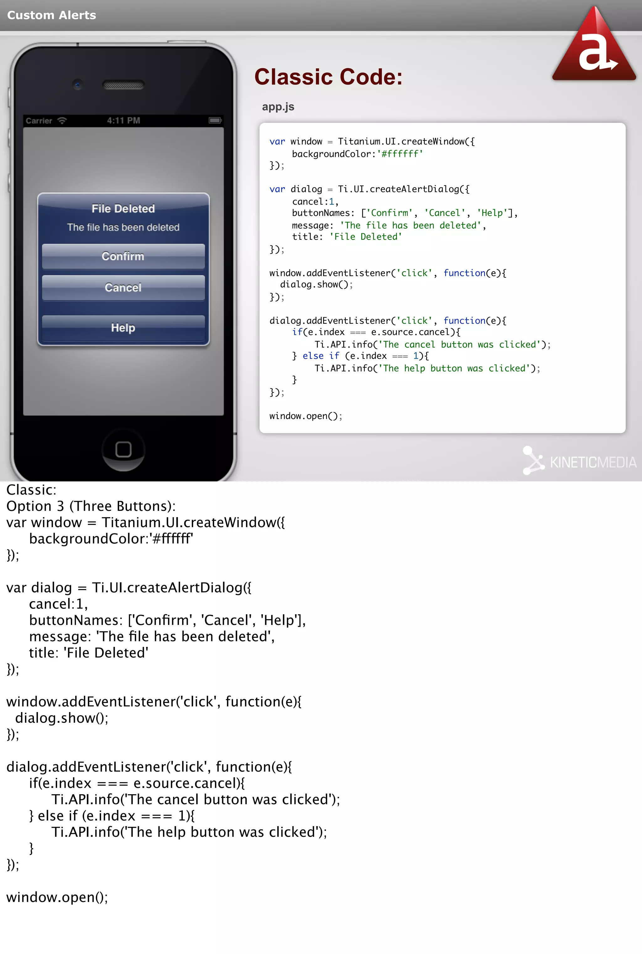Custom Alerts 
Classic Code: 
app.js 
var window = Titanium.UI.createWindow({ 
backgroundColor:'#ffffff' 
}); 
var dialog = Ti.UI.createAlertDialog({ 
cancel:1, 
buttonNames: ['Confirm', 'Cancel', 'Help'], 
message: 'The file has been deleted', 
title: 'File Deleted' 
}); 
window.addEventListener('click', function(e){ 
dialog.show(); 
}); 
dialog.addEventListener('click', function(e){ 
if(e.index === e.source.cancel){ 
Ti.API.info('The cancel button was clicked'); 
} else if (e.index === 1){ 
Ti.API.info('The help button was clicked'); 
} 
}); 
window.open(); 
Classic: 
Option 3 (Three Buttons): 
var window = Titanium.UI.createWindow({ 
backgroundColor:'#ffffff' 
}); 
var dialog = Ti.UI.createAlertDialog({ 
cancel:1, 
buttonNames: ['Confirm', 'Cancel', 'Help'], 
message: 'The file has been deleted', 
title: 'File Deleted' 
}); 
window.addEventListener('click', function(e){ 
dialog.show(); 
}); 
dialog.addEventListener('click', function(e){ 
if(e.index === e.source.cancel){ 
Ti.API.info('The cancel button was clicked'); 
} else if (e.index === 1){ 
Ti.API.info('The help button was clicked'); 
} 
}); 
window.open(); 
 