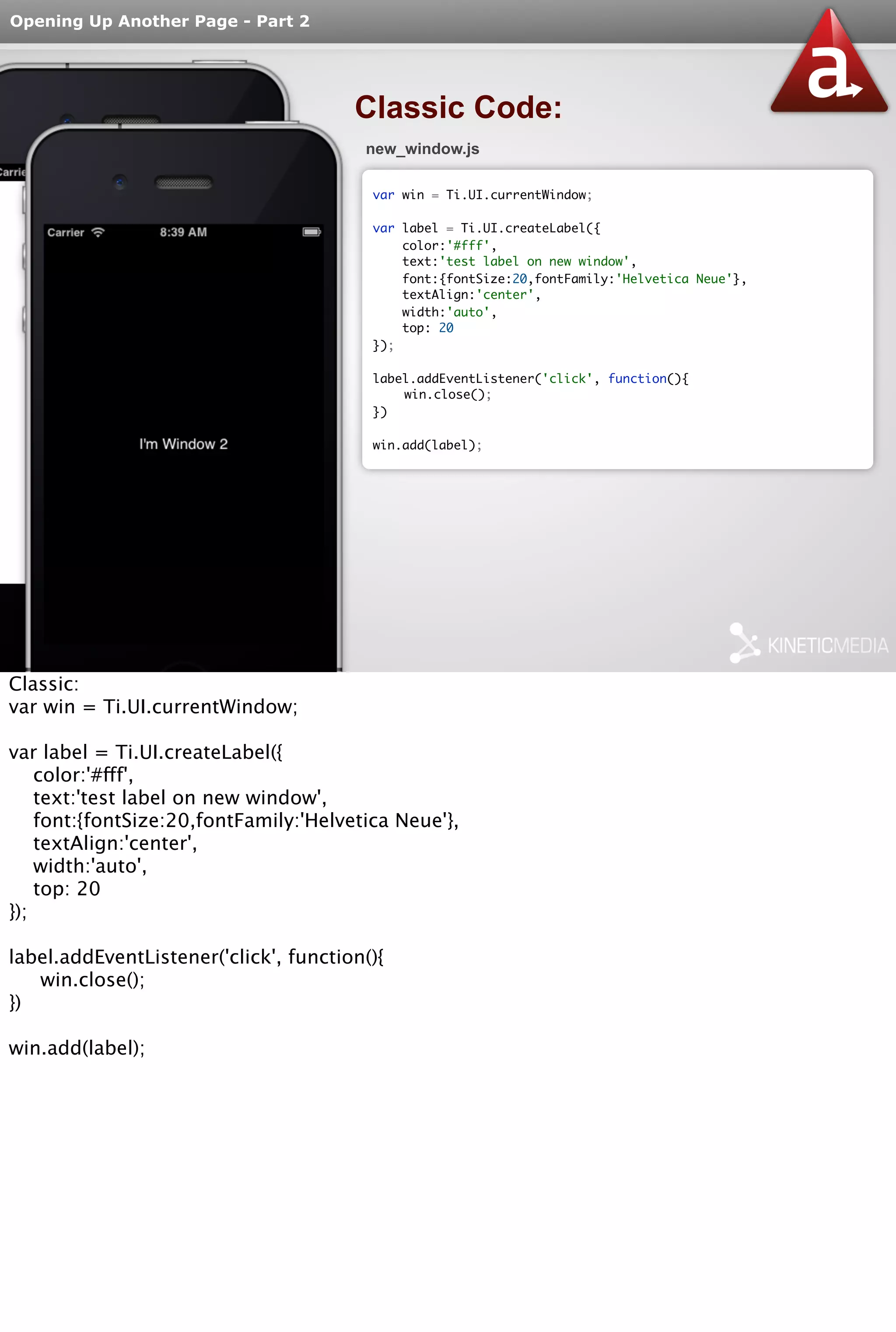 Opening Up Another Page - Part 2 
Classic Code: 
new_window.js 
var win = Ti.UI.currentWindow; 
var label = Ti.UI.createLabel({ 
color:'#fff', 
text:'test label on new window', 
font:{fontSize:20,fontFamily:'Helvetica Neue'}, 
textAlign:'center', 
width:'auto', 
top: 20 
}); 
label.addEventListener('click', function(){ 
win.close(); 
}) 
win.add(label); 
Classic: 
var win = Ti.UI.currentWindow; 
var label = Ti.UI.createLabel({ 
color:'#fff', 
text:'test label on new window', 
font:{fontSize:20,fontFamily:'Helvetica Neue'}, 
textAlign:'center', 
width:'auto', 
top: 20 
}); 
label.addEventListener('click', function(){ 
win.close(); 
}) 
win.add(label); 
 