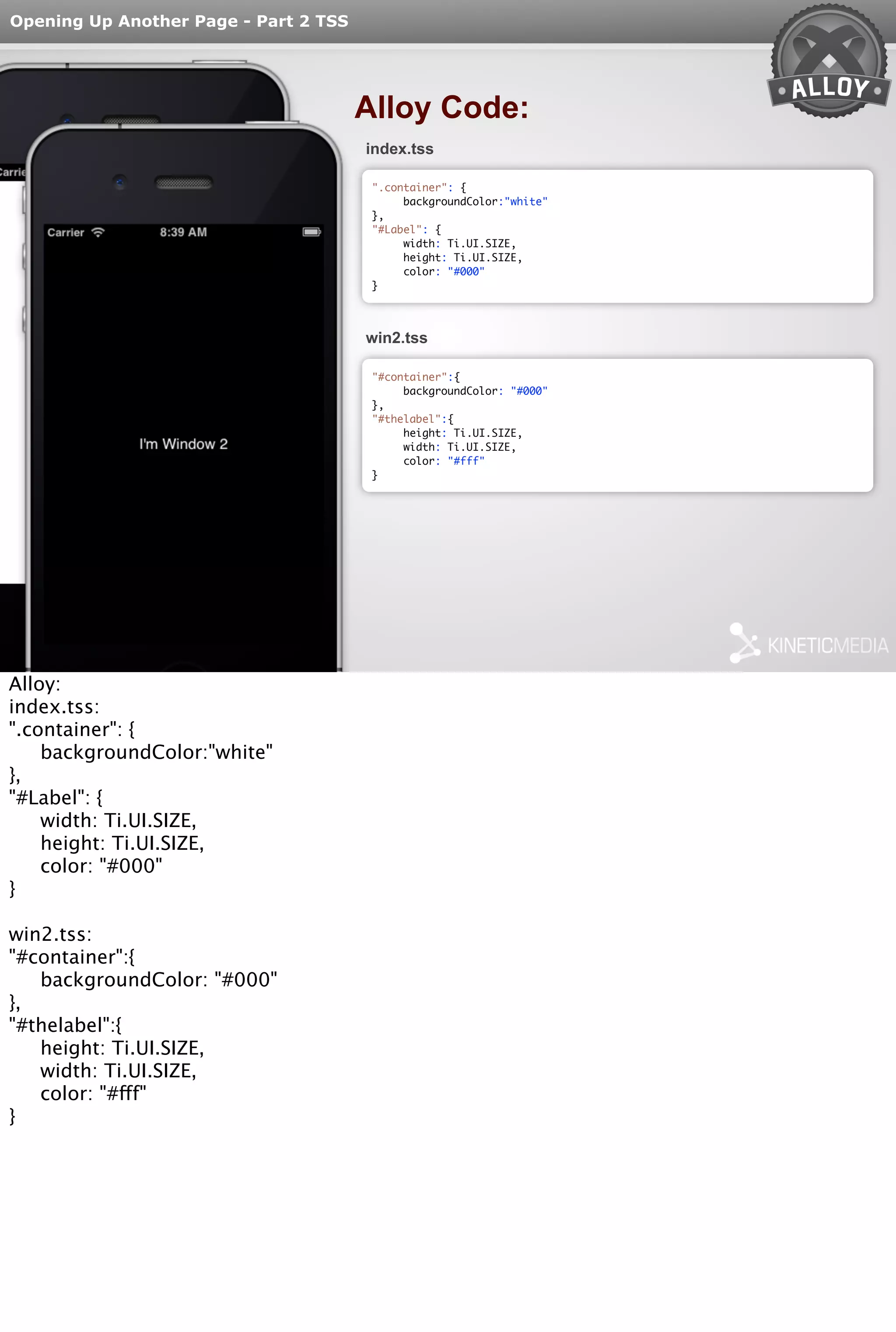 Opening Up Another Page - Part 2 TSS 
Alloy Code: 
index.tss 
".container": { 
backgroundColor:"white" 
}, 
"#Label": { 
width: Ti.UI.SIZE, 
height: Ti.UI.SIZE, 
color: "#000" 
} 
win2.tss 
"#container":{ 
backgroundColor: "#000" 
}, 
"#thelabel":{ 
height: Ti.UI.SIZE, 
width: Ti.UI.SIZE, 
color: "#fff" 
} 
Alloy: 
index.tss: 
".container": { 
backgroundColor:"white" 
}, 
"#Label": { 
width: Ti.UI.SIZE, 
height: Ti.UI.SIZE, 
color: "#000" 
} 
win2.tss: 
"#container":{ 
backgroundColor: "#000" 
}, 
"#thelabel":{ 
height: Ti.UI.SIZE, 
width: Ti.UI.SIZE, 
color: "#fff" 
} 
 