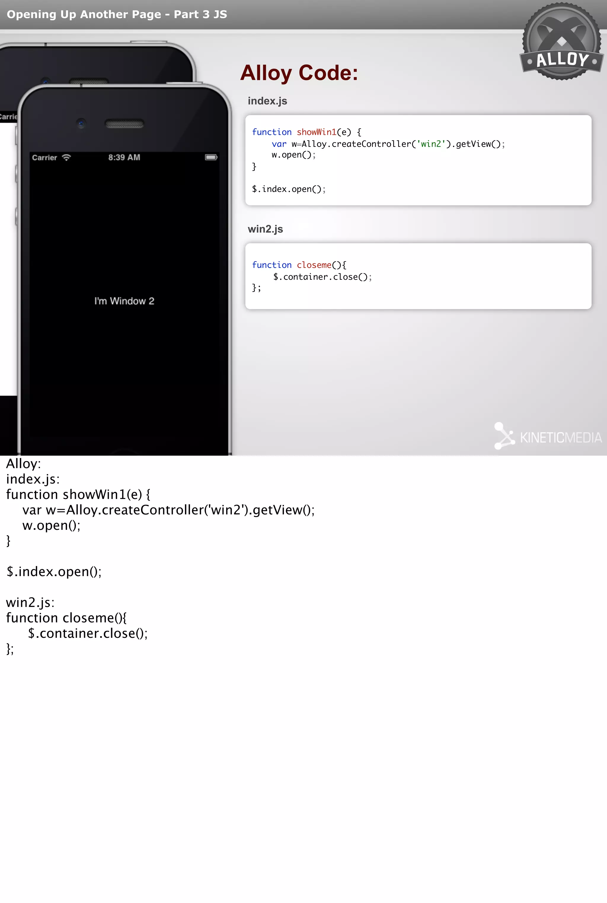 Opening Up Another Page - Part 3 JS 
Alloy Code: 
index.js 
function showWin1(e) { 
var w=Alloy.createController('win2').getView(); 
w.open(); 
} 
$.index.open(); 
win2.js 
function closeme(){ 
$.container.close(); 
}; 
Alloy: 
index.js: 
function showWin1(e) { 
var w=Alloy.createController('win2').getView(); 
w.open(); 
} 
$.index.open(); 
win2.js: 
function closeme(){ 
$.container.close(); 
}; 

