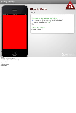 Creating a Window 
Classic Code: 
app.js 
//Establish the window and color 
var window = Titanium.UI.createWindow({ 
backgroundColor:'red' 
}); 
//Open the window 
window.open(); 
Classic: 
//Establish the window and color 
var window = Titanium.UI.createWindow({ 
backgroundColor:'red' 
}); 
//Open the window 
window.open(); 
 