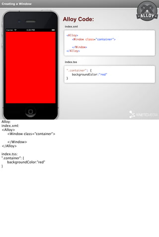 Creating a Window 
Alloy Code: 
index.xml 
<Alloy> 
<Window class="container"> 
</Window> 
</Alloy> 
index.tss 
".container": { 
backgroundColor:"red" 
} 
Alloy: 
index.xml: 
<Alloy> 
<Window class="container"> 
</Window> 
</Alloy> 
index.tss: 
".container": { 
backgroundColor:"red" 
} 
 