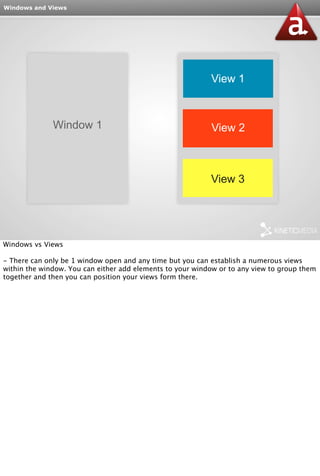 Windows and Views 
Window 1 
View 1 
View 2 
View 3 
Windows vs Views 
- There can only be 1 window open and any time but you can establish a numerous views 
within the window. You can either add elements to your window or to any view to group them 
together and then you can position your views form there. 
 