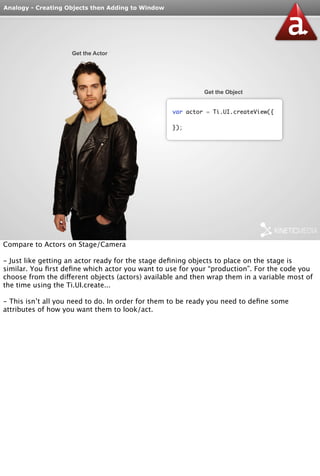 Analogy - Creating Objects then Adding to Window 
Get the Actor 
Get the Object 
var actor = Ti.UI.createView({ 
}); 
Compare to Actors on Stage/Camera 
- Just like getting an actor ready for the stage defining objects to place on the stage is 
similar. You first define which actor you want to use for your “production”. For the code you 
choose from the different objects (actors) available and then wrap them in a variable most of 
the time using the Ti.UI.create... 
- This isn’t all you need to do. In order for them to be ready you need to define some 
attributes of how you want them to look/act. 
 