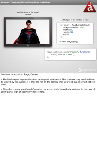 Analogy - Creating Objects then Adding to Window 
Add the actor to the stage/ 
camera 
Add object to the window or view 
var actor = Ti.UI.createView({ 
backgroundColor:'red', 
width:100, 
height:100, 
top:20 
}); 
window.add(actor); 
image.addEventListener('click', function(){ 
alert('This is a test'); 
}) 
Compare to Actors on Stage/Camera 
- The final step is to place the actor on stage or on camera. This is where they need to be to 
be viewed by the audience. If they are not on the camera then your end audience will not see 
them. 
- After this is done you then define what the actor should do with the script or in the case of 
coding javascript or adding event listeners. 
 