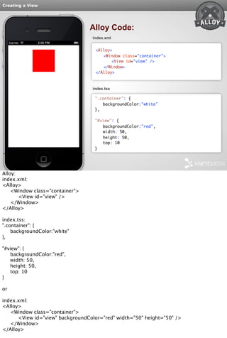 Creating a View 
Alloy Code: 
index.xml 
<Alloy> 
<Window class="container"> 
<View id="view" /> 
</Window> 
</Alloy> 
index.tss 
".container": { 
backgroundColor:"white" 
}, 
"#view": { 
backgroundColor:"red", 
width: 50, 
height: 50, 
top: 10 
} 
Alloy: 
index.xml: 
<Alloy> 
<Window class="container"> 
<View id="view" /> 
</Window> 
</Alloy> 
index.tss: 
".container": { 
backgroundColor:"white" 
}, 
"#view": { 
backgroundColor:"red", 
width: 50, 
height: 50, 
top: 10 
} 
or 
index.xml: 
<Alloy> 
<Window class="container"> 
<View id="view" backgroundColor="red" width="50" height="50" /> 
</Window> 
</Alloy> 
 