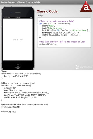 Adding Content to Views - Creating Labels 
Classic Code: 
app.js 
//This is the code to create a label 
var label1 = Ti.UI.createLabel({ 
color:'#999', 
text:'This is a text', 
font:{fontSize:20, fontfamily:'Helvetica Neue'}, 
textAlign: Ti.UI.TEXT_ALIGNMENT_CENTER, 
width: Ti.UI.SIZE, height: Ti.UI.SIZE, 
}) 
//You then add your label to the window or view 
window.add(label1) 
Classic: 
var window = Titanium.UI.createWindow({ 
backgroundColor:'#ffffff' 
}); 
//This is the code to create a label 
var label1 = Ti.UI.createLabel({ 
color:'#999', 
text:'This is a text', 
font:{fontSize:20, fontfamily:'Helvetica Neue'}, 
textAlign: Ti.UI.TEXT_ALIGNMENT_CENTER, 
width: Ti.UI.SIZE, height: Ti.UI.SIZE, 
}) 
//You then add your label to the window or view 
window.add(label1) 
window.open(); 
 