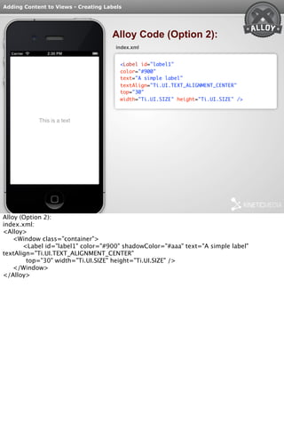 Adding Content to Views - Creating Labels 
Alloy Code (Option 2): 
index.xml 
<Label id="label1" 
color="#900" 
text="A simple label" 
textAlign="Ti.UI.TEXT_ALIGNMENT_CENTER" 
top="30" 
width="Ti.UI.SIZE" height="Ti.UI.SIZE" /> 
Alloy (Option 2): 
index.xml: 
<Alloy> 
<Window class="container"> 
<Label id="label1" color="#900" shadowColor="#aaa" text="A simple label" 
textAlign="Ti.UI.TEXT_ALIGNMENT_CENTER" 
top="30" width="Ti.UI.SIZE" height="Ti.UI.SIZE" /> 
</Window> 
</Alloy> 
 
