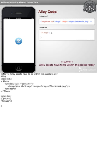 Adding Content to Views - Image View 
Alloy Code: 
index.xml 
<ImageView id="image" image="images/Checkmark.png" /> 
index.tss 
"#image": { 
} 
**NOTE** 
Alloy assets have to be within the assets folder 
//NOTE: Alloy assets have to be within the assets folder 
Alloy: 
index.xml: 
<Alloy> 
<Window class="container"> 
<ImageView id="image" image="images/Checkmark.png" /> 
</Window> 
</Alloy> 
index.tss: 
(Optional) 
"#image": { 
} 
 