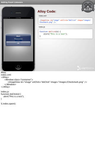 Adding Event Listeners 
Alloy Code: 
index.xml 
<ImageView id="image" onClick="doClick" image="images/ 
Checkmark.png" /> 
index.js 
function doClick(e) { 
alert("This is a test"); 
} 
Alloy: 
index.xml: 
<Alloy> 
<Window class="container"> 
<ImageView id="image" onClick="doClick" image="images/Checkmark.png" /> 
</Window> 
</Alloy> 
index.js: 
function doClick(e) { 
alert("This is a test"); 
} 
$.index.open(); 
 