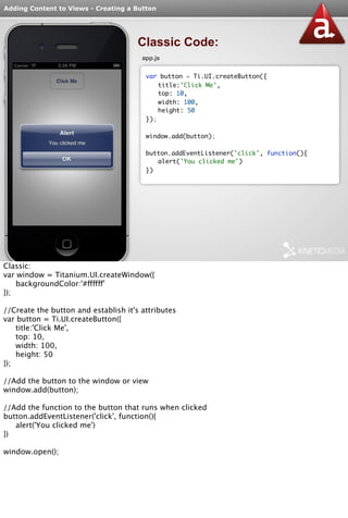Adding Content to Views - Creating a Button 
Classic Code: 
app.js 
var button = Ti.UI.createButton({ 
title:'Click Me', 
top: 10, 
width: 100, 
height: 50 
}); 
window.add(button); 
button.addEventListener('click', function(){ 
alert('You clicked me') 
}) 
Classic: 
var window = Titanium.UI.createWindow({ 
backgroundColor:'#ffffff' 
}); 
//Create the button and establish it's attributes 
var button = Ti.UI.createButton({ 
title:'Click Me', 
top: 10, 
width: 100, 
height: 50 
}); 
//Add the button to the window or view 
window.add(button); 
//Add the function to the button that runs when clicked 
button.addEventListener('click', function(){ 
alert('You clicked me') 
}) 
window.open(); 
 
