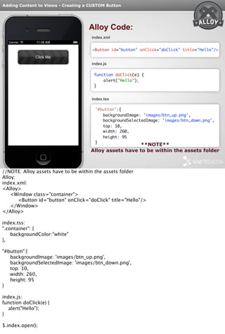 Adding Content to Views - Creating a CUSTOM Button 
Alloy Code: 
index.xml 
<Button id="button" onClick="doClick" title="Hello"/> 
index.js 
function doClick(e) { 
alert("Hello"); 
} 
index.tss 
"#button":{ 
backgroundImage: 'images/btn_up.png', 
backgroundSelectedImage: 'images/btn_down.png', 
top: 10, 
width: 260, 
height: 95 
} **NOTE** 
Alloy assets have to be within the assets folder 
//NOTE: Alloy assets have to be within the assets folder 
Alloy: 
index.xml: 
<Alloy> 
<Window class="container"> 
<Button id="button" onClick="doClick" title="Hello"/> 
</Window> 
</Alloy> 
index.tss: 
".container": { 
backgroundColor:"white" 
}, 
"#button":{ 
backgroundImage: 'images/btn_up.png', 
backgroundSelectedImage: 'images/btn_down.png', 
top: 10, 
width: 260, 
height: 95 
} 
index.js: 
function doClick(e) { 
alert("Hello"); 
} 
$.index.open(); 
 