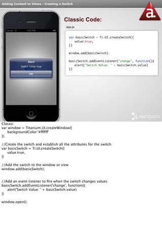 Adding Content to Views - Creating a Switch 
Classic Code: 
app.js 
var basicSwitch = Ti.UI.createSwitch({ 
value:true, 
}) 
window.add(basicSwitch); 
basicSwitch.addEventListener('change', function(){ 
alert('Switch Value: ' + basicSwitch.value) 
}) 
Classic: 
var window = Titanium.UI.createWindow({ 
backgroundColor:'#ffffff' 
}); 
//Create the switch and establish all the attributes for the switch 
var basicSwitch = Ti.UI.createSwitch({ 
value:true, 
}) 
//Add the switch to the window or view 
window.add(basicSwitch); 
//Add an event listener to fire when the switch changes values 
basicSwitch.addEventListener('change', function(){ 
alert('Switch Value: ' + basicSwitch.value) 
}) 
window.open(); 
 