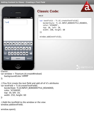Adding Content to Views - Creating a Text Field 
Classic Code: 
app.js 
var textField = Ti.UI.createTextField({ 
borderStyle: Ti.UI.INPUT_BORDERSTYLE_ROUNDED, 
color:’#336699’, 
top: 10, left: 10, 
width: 250, height: 60 
}) 
window.add(textField); 
Classic: 
var window = Titanium.UI.createWindow({ 
backgroundColor:'#ffffff' 
}); 
//You first create the text field and add all of it's attributes 
var textField = Ti.UI.createTextField({ 
borderStyle: Ti.UI.INPUT_BORDERSTYLE_ROUNDED, 
color: '#336699', 
top: 10, left: 10, 
width: 250, height: 60 
}) 
//Add the textfield to the window or the view 
window.add(textField); 
window.open(); 
 