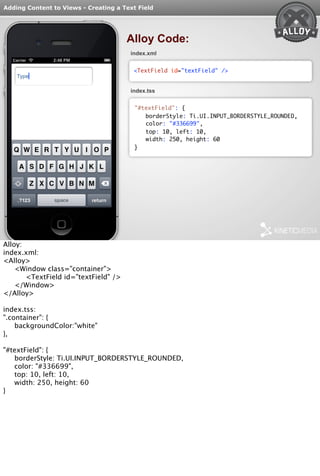 Adding Content to Views - Creating a Text Field 
Alloy Code: 
index.xml 
<TextField id="textField" /> 
index.tss 
"#textField": { 
borderStyle: Ti.UI.INPUT_BORDERSTYLE_ROUNDED, 
color: "#336699", 
top: 10, left: 10, 
width: 250, height: 60 
} 
Alloy: 
index.xml: 
<Alloy> 
<Window class="container"> 
<TextField id="textField" /> 
</Window> 
</Alloy> 
index.tss: 
".container": { 
backgroundColor:"white" 
}, 
"#textField": { 
borderStyle: Ti.UI.INPUT_BORDERSTYLE_ROUNDED, 
color: "#336699", 
top: 10, left: 10, 
width: 250, height: 60 
} 
 