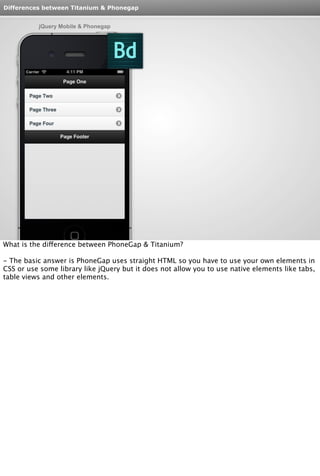 Differences between Titanium & Phonegap 
jQuery Mobile & Phonegap 
What is the difference between PhoneGap & Titanium? 
- The basic answer is PhoneGap uses straight HTML so you have to use your own elements in 
CSS or use some library like jQuery but it does not allow you to use native elements like tabs, 
table views and other elements. 
 