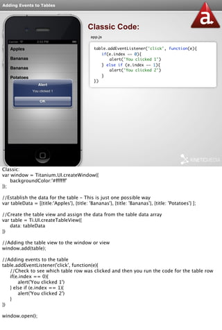 Adding Events to Tables 
Classic Code: 
app.js 
table.addEventListener('click', function(e){ 
if(e.index == 0){ 
alert('You clicked 1') 
} else if (e.index == 1){ 
alert('You clicked 2') 
} 
}) 
Classic: 
var window = Titanium.UI.createWindow({ 
backgroundColor:'#ffffff' 
}); 
//Establish the data for the table - This is just one possible way 
var tableData = [{title:'Apples'}, {title: 'Bananas'}, {title: 'Bananas'}, {title: 'Potatoes'} ]; 
//Create the table view and assign the data from the table data array 
var table = Ti.UI.createTableView({ 
data: tableData 
}) 
//Adding the table view to the window or view 
window.add(table); 
//Adding events to the table 
table.addEventListener('click', function(e){ 
//Check to see which table row was clicked and then you run the code for the table row 
if(e.index == 0){ 
alert('You clicked 1') 
} else if (e.index == 1){ 
alert('You clicked 2') 
} 
}) 
window.open(); 
 