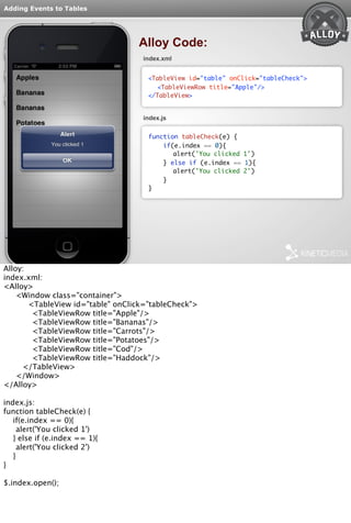 Adding Events to Tables 
Alloy Code: 
index.xml 
<TableView id="table" onClick="tableCheck"> 
<TableViewRow title="Apple"/> 
</TableView> 
index.js 
function tableCheck(e) { 
if(e.index == 0){ 
alert('You clicked 1') 
} else if (e.index == 1){ 
alert('You clicked 2') 
} 
} 
Alloy: 
index.xml: 
<Alloy> 
<Window class="container"> 
<TableView id="table" onClick="tableCheck"> 
<TableViewRow title="Apple"/> 
<TableViewRow title="Bananas"/> 
<TableViewRow title="Carrots"/> 
<TableViewRow title="Potatoes"/> 
<TableViewRow title="Cod"/> 
<TableViewRow title="Haddock"/> 
</TableView> 
</Window> 
</Alloy> 
index.js: 
function tableCheck(e) { 
if(e.index == 0){ 
alert('You clicked 1') 
} else if (e.index == 1){ 
alert('You clicked 2') 
} 
} 
$.index.open(); 
 