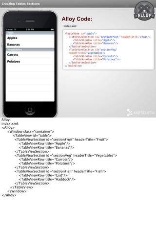 Creating Tables Sections 
Alloy Code: 
index.xml 
<TableView id="table"> 
<TableViewSection id="sectionFruit" headerTitle="Fruit"> 
<TableViewRow title="Apple"/> 
<TableViewRow title="Bananas"/> 
</TableViewSection> 
<TableViewSection id="sectionVeg" 
headerTitle="Vegetables"> 
<TableViewRow title="Carrots"/> 
<TableViewRow title="Potatoes"/> 
</TableViewSection> 
</TableView> 
Alloy: 
index.xml: 
<Alloy> 
<Window class="container"> 
<TableView id="table"> 
<TableViewSection id="sectionFruit" headerTitle="Fruit"> 
<TableViewRow title="Apple"/> 
<TableViewRow title="Bananas"/> 
</TableViewSection> 
<TableViewSection id="sectionVeg" headerTitle="Vegetables"> 
<TableViewRow title="Carrots"/> 
<TableViewRow title="Potatoes"/> 
</TableViewSection> 
<TableViewSection id="sectionFish" headerTitle="Fish"> 
<TableViewRow title="Cod"/> 
<TableViewRow title="Haddock"/> 
</TableViewSection> 
</TableView> 
</Window> 
</Alloy> 
 
