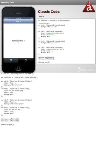 Creating Tabs 
Classic Code: 
app.js 
var tabsGroup = Titanium.UI.createTabGroup(); 
//Create the Win1 
var win1 = Titanium.UI.createWindow({ 
backgroundColor:'red' 
}); 
var tab1 = Titanium.UI.createTab({ 
icon: '/images/44-shoebox.png', 
title: 'Reference', 
window: win1 
}); 
var win2 = Titanium.UI.createWindow({ 
backgroundColor:'green' 
}); 
var tab2 = Titanium.UI.createTab({ 
icon: '/images/46-movie-2.png', 
title: 'Sample', 
window: win2 
}); 
tabsGroup.addTab(tab1); 
tabsGroup.addTab(tab2); 
tabsGroup.open(); 
Titanium.UI.setBackgroundColor('#000'); 
var tabGroup = Titanium.UI.createTabGroup(); 
var win1 = Titanium.UI.createWindow({ 
title:'Tab 1', 
backgroundColor:'red' 
}); 
var tab1 = Titanium.UI.createTab({ 
icon:'KS_nav_views.png', 
title:'Tab 1', 
window:win1 
}); 
var win2 = Titanium.UI.createWindow({ 
title:'Tab 2', 
backgroundColor:'green' 
}); 
var tab2 = Titanium.UI.createTab({ 
icon:'KS_nav_ui.png', 
title:'Tab 2', 
window:win2 
}); 
tabGroup.addTab(tab1); 
tabGroup.addTab(tab2); 
tabGroup.open(); 
 