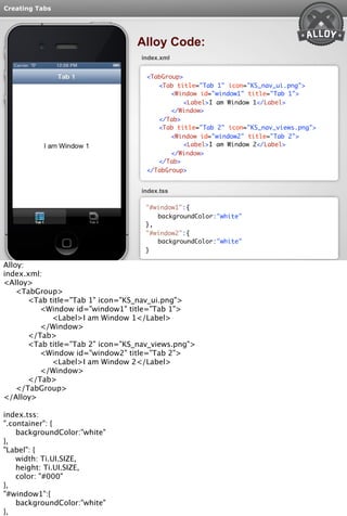 Creating Tabs 
Alloy Code: 
index.xml 
<TabGroup> 
<Tab title="Tab 1" icon="KS_nav_ui.png"> 
<Window id="window1" title="Tab 1"> 
<Label>I am Window 1</Label> 
</Window> 
</Tab> 
<Tab title="Tab 2" icon="KS_nav_views.png"> 
<Window id="window2" title="Tab 2"> 
<Label>I am Window 2</Label> 
</Window> 
</Tab> 
</TabGroup> 
index.tss 
"#window1":{ 
backgroundColor:"white" 
}, 
"#window2":{ 
backgroundColor:"white" 
} 
Alloy: 
index.xml: 
<Alloy> 
<TabGroup> 
<Tab title="Tab 1" icon="KS_nav_ui.png"> 
<Window id="window1" title="Tab 1"> 
<Label>I am Window 1</Label> 
</Window> 
</Tab> 
<Tab title="Tab 2" icon="KS_nav_views.png"> 
<Window id="window2" title="Tab 2"> 
<Label>I am Window 2</Label> 
</Window> 
</Tab> 
</TabGroup> 
</Alloy> 
index.tss: 
".container": { 
backgroundColor:"white" 
}, 
"Label": { 
width: Ti.UI.SIZE, 
height: Ti.UI.SIZE, 
color: "#000" 
}, 
"#window1":{ 
backgroundColor:"white" 
}, 
"#window2":{ 
 