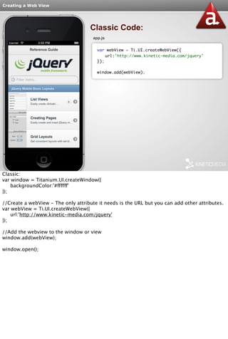Creating a Web View 
Classic Code: 
app.js 
var webView = Ti.UI.createWebView({ 
url:'http://www.kinetic-media.com/jquery' 
}); 
window.add(webView); 
Classic: 
var window = Titanium.UI.createWindow({ 
backgroundColor:'#ffffff' 
}); 
//Create a webView - The only attribute it needs is the URL but you can add other attributes. 
var webView = Ti.UI.createWebView({ 
url:'http://www.kinetic-media.com/jquery' 
}); 
//Add the webview to the window or view 
window.add(webView); 
window.open(); 
 