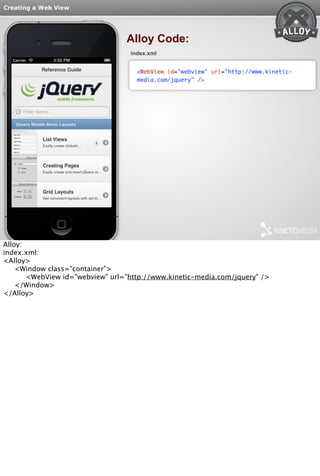 Creating a Web View 
Alloy Code: 
index.xml 
<WebView id="webview" url="http://www.kinetic-media. 
com/jquery" /> 
Alloy: 
index.xml: 
<Alloy> 
<Window class="container"> 
<WebView id="webview" url="http://www.kinetic-media.com/jquery" /> 
</Window> 
</Alloy> 
 
