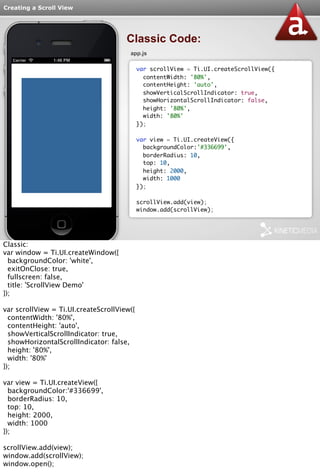 Creating a Scroll View 
Classic Code: 
app.js 
var scrollView = Ti.UI.createScrollView({ 
contentWidth: '80%', 
contentHeight: 'auto', 
showVerticalScrollIndicator: true, 
showHorizontalScrollIndicator: false, 
height: '80%', 
width: '80%' 
}); 
var view = Ti.UI.createView({ 
backgroundColor:'#336699', 
borderRadius: 10, 
top: 10, 
height: 2000, 
width: 1000 
}); 
scrollView.add(view); 
window.add(scrollView); 
Classic: 
var window = Ti.UI.createWindow({ 
backgroundColor: 'white', 
exitOnClose: true, 
fullscreen: false, 
title: 'ScrollView Demo' 
}); 
var scrollView = Ti.UI.createScrollView({ 
contentWidth: '80%', 
contentHeight: 'auto', 
showVerticalScrollIndicator: true, 
showHorizontalScrollIndicator: false, 
height: '80%', 
width: '80%' 
}); 
var view = Ti.UI.createView({ 
backgroundColor:'#336699', 
borderRadius: 10, 
top: 10, 
height: 2000, 
width: 1000 
}); 
scrollView.add(view); 
window.add(scrollView); 
window.open(); 
 