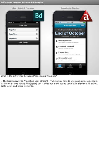 Differences between Titanium & Phonegap 
jQuery Mobile & Phonegap Appcelerator Titanium 
What is the difference between PhoneGap & Titanium? 
- The basic answer is PhoneGap uses straight HTML so you have to use your own elements in 
CSS or use some library like jQuery but it does not allow you to use native elements like tabs, 
table views and other elements. 
 