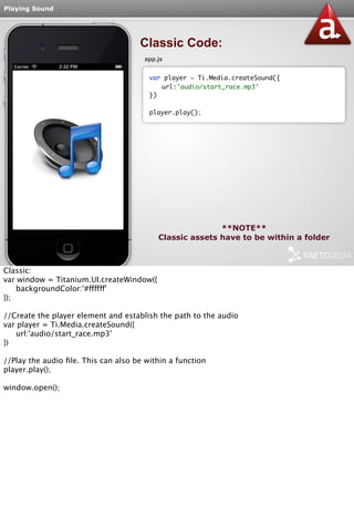 Playing Sound 
Classic Code: 
app.js 
var player = Ti.Media.createSound({ 
url:'audio/start_race.mp3' 
**NOTE** 
}) 
player.play(); 
Classic assets have to be within a folder 
Classic: 
var window = Titanium.UI.createWindow({ 
backgroundColor:'#ffffff' 
}); 
//Create the player element and establish the path to the audio 
var player = Ti.Media.createSound({ 
url:'audio/start_race.mp3' 
}) 
//Play the audio file. This can also be within a function 
player.play(); 
window.open(); 
 