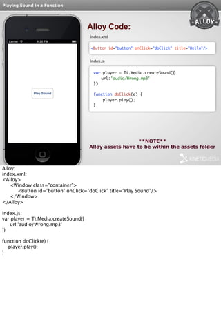 Playing Sound in a Function 
Alloy Code: 
index.xml 
<Button id="button" onClick="doClick" title="Hello"/> 
index.js 
var player = Ti.Media.createSound({ 
url:'audio/Wrong.mp3' 
}) 
function doClick(e) { 
player.play(); 
} 
**NOTE** 
Alloy assets have to be within the assets folder 
Alloy: 
index.xml: 
<Alloy> 
<Window class="container"> 
<Button id="button" onClick="doClick" title="Play Sound"/> 
</Window> 
</Alloy> 
index.js: 
var player = Ti.Media.createSound({ 
url:'audio/Wrong.mp3' 
}) 
function doClick(e) { 
player.play(); 
} 
 