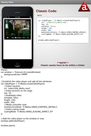 Playing Video 
Classic Code: 
app.js 
var videoPlayer = Ti.Media.createVideoPlayer({ 
url: 'video/Silly_Walks.mp4', 
top: 10, 
autoplay: false, 
height: 230, 
width: 300, 
mediaControlStyle: Ti.Media.VIDEO_CONTROL_DEFAULT, 
scalingMode: Ti.Media.VIDEO_SCALING_ASPECT_FIT 
}); 
window.add(videoPlayer); 
**NOTE** 
Classic assets have to be within a folder 
Classic: 
var window = Titanium.UI.createWindow({ 
backgroundColor:'#ffffff' 
}); 
//Establish the video player and add all the attributes 
var videoPlayer = Ti.Media.createVideoPlayer({ 
//Video Location 
url: 'video/Silly_Walks.mp4', 
//Video position on the stage 
top: 10, 
//Audtoplay video 
autoplay: false, 
height: 230, 
width: 300, 
//Media controller style 
mediaControlStyle: Ti.Media.VIDEO_CONTROL_DEFAULT, 
//Video scaling mode 
scalingMode: Ti.Media.VIDEO_SCALING_ASPECT_FIT 
}); 
//Add the video player to the window or view 
window.add(videoPlayer); 
window.open(); 
 