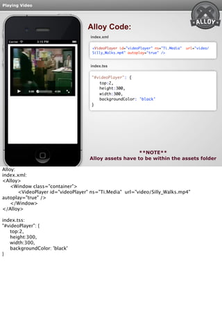 Playing Video 
Alloy Code: 
index.xml 
<VideoPlayer id="videoPlayer" ns="Ti.Media" url="video/ 
Silly_Walks.mp4" autoplay="true" /> 
index.tss 
top:2, 
height:300, 
width:300, 
backgroundColor: 'black' 
**NOTE** 
"#videoPlayer": { 
} 
Alloy assets have to be within the assets folder 
Alloy: 
index.xml: 
<Alloy> 
<Window class="container"> 
<VideoPlayer id="videoPlayer" ns="Ti.Media" url="video/Silly_Walks.mp4" 
autoplay="true" /> 
</Window> 
</Alloy> 
index.tss: 
"#videoPlayer": { 
top:2, 
height:300, 
width:300, 
backgroundColor: 'black' 
} 
 