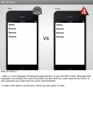 Alloy VS Classic 
Alloy Classic 
VS 
Alloy vs Classic? 
- Alloy is a new language introduced by Appcelerator. It uses the MVC model. Although both 
languages can produce the same thing Alloy can do it with less code (most of the times). It 
also separates your code more for easier maintainability. 
- It does come down to preference, which way you prefer to code. 
 