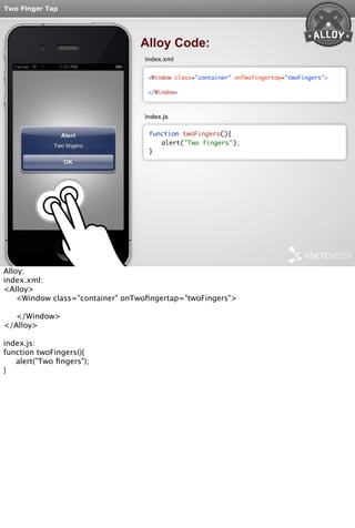 Two Finger Tap 
Alloy Code: 
index.xml 
<Window class="container" onTwofingertap="twoFingers"> 
</Window> 
index.js 
function twoFingers(){ 
alert("Two fingers"); 
} 
Alloy: 
index.xml: 
<Alloy> 
<Window class="container" onTwofingertap="twoFingers"> 
</Window> 
</Alloy> 
index.js: 
function twoFingers(){ 
alert("Two fingers"); 
} 
 