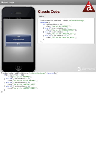 Shake Events 
Classic Code: 
app.js 
Titanium.Gesture.addEventListener('orientationchange', 
function(e){ 
if(e.orientation == 1){ 
alert('You are in PORTRAIT'); 
} else if (e.orientation == 2){ 
alert('You are in UPSIDE_PORTRAIT'); 
} else if (e.orientation == 3){ 
alert('You are in LANDSCAPE_LEFT'); 
} else if (e.orientation == 4){ 
alert('You are in LANDSCAPE_RIGHT'); 
} 
}); 
Titanium.Gesture.addEventListener('orientationchange', function(e){ 
if(e.orientation == 1){ 
alert('You are in PORTRAIT'); 
} else if (e.orientation == 2){ 
alert('You are in UPSIDE_PORTRAIT'); 
} else if (e.orientation == 3){ 
alert('You are in LANDSCAPE_LEFT'); 
} else if (e.orientation == 4){ 
alert('You are in LANDSCAPE_RIGHT'); 
} 
}); 
 