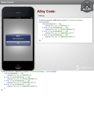 Shake Events 
Alloy Code: 
index.js 
Titanium.Gesture.addEventListener('orientationchange', 
function(e){ 
if(e.orientation == 1){ 
alert('You are in PORTRAIT'); 
} else if (e.orientation == 2){ 
alert('You are in UPSIDE_PORTRAIT'); 
} else if (e.orientation == 3){ 
alert('You are in LANDSCAPE_LEFT'); 
} else if (e.orientation == 4){ 
alert('You are in LANDSCAPE_RIGHT'); 
} 
}); 
Titanium.Gesture.addEventListener('orientationchange', function(e){ 
if(e.orientation == 1){ 
alert('You are in PORTRAIT'); 
} else if (e.orientation == 2){ 
alert('You are in UPSIDE_PORTRAIT'); 
} else if (e.orientation == 3){ 
alert('You are in LANDSCAPE_LEFT'); 
} else if (e.orientation == 4){ 
alert('You are in LANDSCAPE_RIGHT'); 
} 
}); 
 