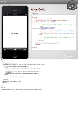 Toolbar 
Alloy Code: 
index.xml 
<Alloy> 
<Window class="container"> 
<Toolbar platform="ios" bottom="0" borderTop="true" 
borderBottom="false" barColor="#000"> 
<!-- The Items tag sets the Toolbar.items property. --> 
<Items> 
<Button id="send" title="Send" 
style="Ti.UI.iPhone.SystemButtonStyle.DONE" /> 
<FlexSpace/> 
<Button id="camera" systemButton="Ti.UI.iPhone.SystemButton.CAMERA" /> 
<FlexSpace/> 
<Button id="cancel" systemButton="Ti.UI.iPhone.SystemButton.CANCEL" /> 
</Items> 
<!-- Place additional views for the Toolbar here. --> 
</Toolbar> 
<Label id="label">I am Window 1</Label> 
</Window> 
</Alloy> 
Alloy: 
index.xml: 
<Alloy> 
<Window class="container"> 
<Toolbar platform="ios" bottom="0" borderTop="true" borderBottom="false" barColor="#000"> 
<!-- The Items tag sets the Toolbar.items property. --> 
<Items> 
<Button id="send" title="Send" style="Ti.UI.iPhone.SystemButtonStyle.DONE" /> 
<FlexSpace/> 
<Button id="camera" systemButton="Ti.UI.iPhone.SystemButton.CAMERA" /> 
<FlexSpace/> 
<Button id="cancel" systemButton="Ti.UI.iPhone.SystemButton.CANCEL" /> 
</Items> 
<!-- Place additional views for the Toolbar here. --> 
</Toolbar> 
<Label id="label">I am Window 1</Label> 
</Window> 
</Alloy> 
Or for top 
<Toolbar platform="ios" top="0" borderTop="true" borderBottom="false" barColor="#000"> 
 
