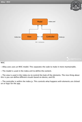 Alloy - MVC 
index.xml 
index.tss index.js 
MVC 
- Alloy uses uses an MVC model. This separates the code to make it more maintainable. 
- The model is used in the index.xml to define the content. 
- The view is used in the index.tss to control the look of the elements. The nice thing about 
this is you can define different visuals based on device, and OS. 
- The controller is within the index.js. This controls what happens with elements are clicked 
on or logic for the app. 
 