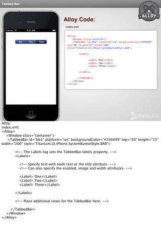 Tabbed Bar 
Alloy Code: 
index.xml 
<Alloy> 
<Window class="container"> 
<TabbedBar id="bb1" platform="ios" backgroundColor="#336699" 
top="50" height="25" width="200" 
style="Titanium.UI.iPhone.SystemButtonStyle.BAR"> 
<Labels> 
<Label> One</Label> 
<Label> Two</Label> 
<Label> Three</Label> 
</Labels> 
</TabbedBar> 
</Window> 
</Alloy> 
Alloy: 
index.xml: 
<Alloy> 
<Window class="container"> 
<TabbedBar id="bb1" platform="ios" backgroundColor="#336699" top="50" height="25" 
width="200" style="Titanium.UI.iPhone.SystemButtonStyle.BAR"> 
<!-- The Labels tag sets the TabbedBar.labels property. --> 
<Labels> 
<!-- Specify text with node text or the title attribute. --> 
<!-- Can also specify the enabled, image and width attributes. --> 
<Label> One</Label> 
<Label> Two</Label> 
<Label> Three</Label> 
</Labels> 
<!-- Place additional views for the TabbedBar here. --> 
</TabbedBar> 
</Window> 
</Alloy> 
 