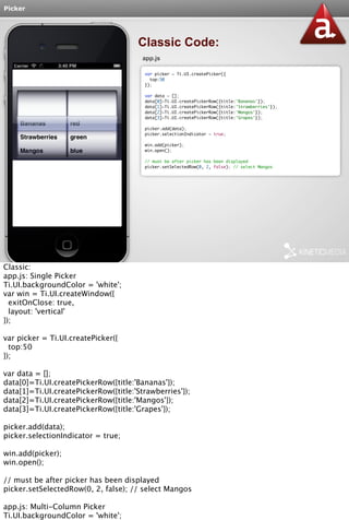 Picker 
Classic Code: 
app.js 
var picker = Ti.UI.createPicker({ 
top:50 
}); 
var data = []; 
data[0]=Ti.UI.createPickerRow({title:'Bananas'}); 
data[1]=Ti.UI.createPickerRow({title:'Strawberries'}); 
data[2]=Ti.UI.createPickerRow({title:'Mangos'}); 
data[3]=Ti.UI.createPickerRow({title:'Grapes'}); 
picker.add(data); 
picker.selectionIndicator = true; 
win.add(picker); 
win.open(); 
// must be after picker has been displayed 
picker.setSelectedRow(0, 2, false); // select Mangos 
Classic: 
app.js: Single Picker 
Ti.UI.backgroundColor = 'white'; 
var win = Ti.UI.createWindow({ 
exitOnClose: true, 
layout: 'vertical' 
}); 
var picker = Ti.UI.createPicker({ 
top:50 
}); 
var data = []; 
data[0]=Ti.UI.createPickerRow({title:'Bananas'}); 
data[1]=Ti.UI.createPickerRow({title:'Strawberries'}); 
data[2]=Ti.UI.createPickerRow({title:'Mangos'}); 
data[3]=Ti.UI.createPickerRow({title:'Grapes'}); 
picker.add(data); 
picker.selectionIndicator = true; 
win.add(picker); 
win.open(); 
// must be after picker has been displayed 
picker.setSelectedRow(0, 2, false); // select Mangos 
app.js: Multi-Column Picker 
Ti.UI.backgroundColor = 'white'; 
var win = Ti.UI.createWindow({ 
 