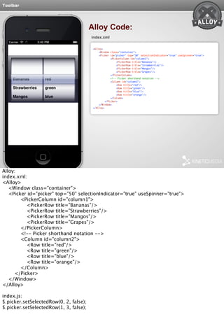Toolbar 
Alloy Code: 
index.xml 
<Alloy> 
<Window class="container"> 
<Picker id="picker" top="50" selectionIndicator="true" useSpinner="true"> 
<PickerColumn id="column1"> 
<PickerRow title="Bananas"/> 
<PickerRow title="Strawberries"/> 
<PickerRow title="Mangos"/> 
<PickerRow title="Grapes"/> 
</PickerColumn> 
<!-- Picker shorthand notation --> 
<Column id="column2"> 
<Row title="red"/> 
<Row title="green"/> 
<Row title="blue"/> 
<Row title="orange"/> 
</Column> 
</Picker> 
</Window> 
</Alloy> 
Alloy: 
index.xml: 
<Alloy> 
<Window class="container"> 
<Picker id="picker" top="50" selectionIndicator="true" useSpinner="true"> 
<PickerColumn id="column1"> 
<PickerRow title="Bananas"/> 
<PickerRow title="Strawberries"/> 
<PickerRow title="Mangos"/> 
<PickerRow title="Grapes"/> 
</PickerColumn> 
<!-- Picker shorthand notation --> 
<Column id="column2"> 
<Row title="red"/> 
<Row title="green"/> 
<Row title="blue"/> 
<Row title="orange"/> 
</Column> 
</Picker> 
</Window> 
</Alloy> 
index.js: 
$.picker.setSelectedRow(0, 2, false); 
$.picker.setSelectedRow(1, 3, false); 
 